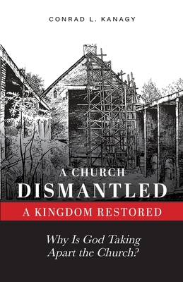 A Church Dismantled-A Kingdom Restored: Why Is God Taking Apart the Church? - Kanagy, Conrad L