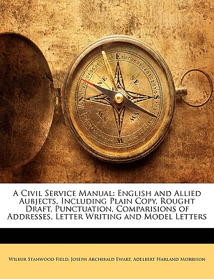 A Civil Service Manual: English and Allied Aubjects, Including Plain Copy, Rought Draft, Punctuation, Comparisions of Addresses, Letter Writing and Model Letters - Field, Wilbur Stanwood, and Ewart, Joseph Archibald, and Morrison, Adelbert Harland