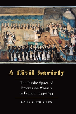 A Civil Society: The Public Space of Freemason Women in France, 1744-1944 - Allen, James Smith