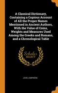 A Classical Dictionary, Containing a Copious Account of All the Proper Names Mentioned in Ancient Authors, with the Value of Coins, Weights and Measures Used Among the Greeks and Romans, and a Chronological Table