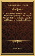 A Collection of Anthems Used in Her Majesty's Chapel Royal, the Temple Church, and the Collegiate Churches and Chapels in England and Ireland