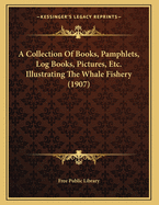 A Collection of Books, Pamphlets, Log Books, Pictures, Etc. Illustrating the Whale Fishery (1907)