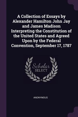 A Collection of Essays by Alexander Hamilton John Jay and James Madison Interpreting the Constitution of the United States and Agreed Upon by the Federal Convention, September 17, 1787 - Anonymous