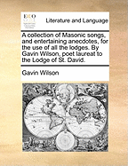 A Collection of Masonic Songs, and Entertaining Anecdotes, for the Use of All the Lodges. by Gavin Wilson, Poet Laureat to the Lodge of St. David.