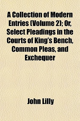 A Collection of Modern Entries (Volume 2); Or, Select Pleadings in the Courts of King's Bench, Common Pleas, and Exchequer - Lilly, John