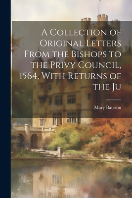 A Collection of Original Letters From the Bishops to the Privy Council, 1564, With Returns of the Ju - Bateson, Mary