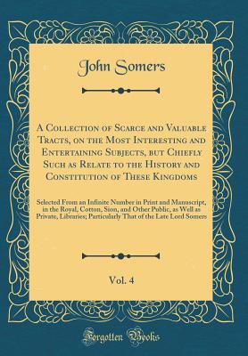 A Collection of Scarce and Valuable Tracts, on the Most Interesting and Entertaining Subjects, But Chiefly Such as Relate to the History and Constitution of These Kingdoms, Vol. 4: Selected from an Infinite Number in Print and Manuscript, in the Royal, Co - Somers, John