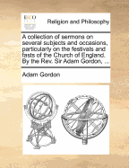 A Collection of Sermons on Several Subjects and Occasions, Particularly on the Festivals and Fasts of the Church of England - Gordon, Adam