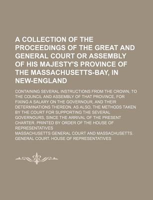 A Collection of the Proceedings of the Great and General Court or Assembly of His Majesty's Province of the Massachusetts-Bay, in New-England; Containing Several Instructions from the Crown, to the Council and Assembly of That Province, for Fixing a... - Court, Massachusetts General