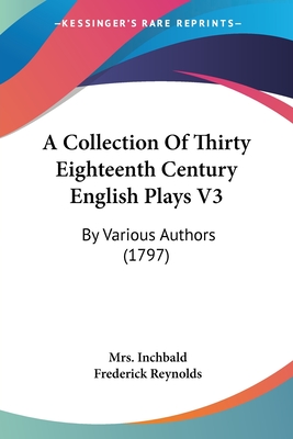 A Collection Of Thirty Eighteenth Century English Plays V3: By Various Authors (1797) - Inchbald, Mrs., and Reynolds, Frederick