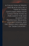 A Collection of White and Black Lists or, a View of Those Gentlemen Who Have Given Their Votes in Parliament for and Against the Protestant Religion, and Succession, and the Trade and Liberties of Their Country ..