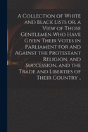 A Collection of White and Black Lists or, a View of Those Gentlemen Who Have Given Their Votes in Parliament for and Against the Protestant Religion, and Succession, and the Trade and Liberties of Their Country ..