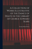 A Collection of Works Illustrative of the Dance of Death in the Library of George Edward Sears: La Danse Macabre, Les Images de la Mort, Imagines Mortis, Le Triomphe de la Mort, Icones Mortis, Der Todten Tanz; With Photographie Reproductions of Rare and C