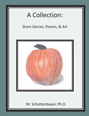 A Collection: Short Stories, Poems, & Art - Schottenbauer, Michele