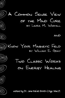 A Common Sense View Of The Mind Cure And Know Your Magnetic Field: Two Classic Works On Energy Healing - Gray, William E, and Smith C Hyp Msc D, Jane Ma'ati, Dr., and Westall, Laura M
