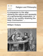 A Companion to the Altar: Shewing the Nature and Necessity of a Sacramental Preparation, in Order to Our Worthy Receiving the Holy Communion: ...