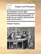 A Companion to the Altar: Shewing the Nature and Necessity of a Sacramental Preparation, in Order to Our Worthy Receiving the Holy Communion. ...