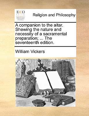 A Companion to the Altar. Shewing the Nature and Necessity of a Sacramental Preparation; ... the Seventeenth Edition. - Vickers, William