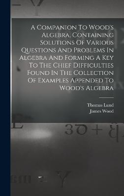 A Companion To Wood's Algebra, Containing Solutions Of Various Questions And Problems In Algebra And Forming A Key To The Chief Difficulties Found In The Collection Of Examples Appended To Wood's Algebra - Lund, Thomas, and Wood, James