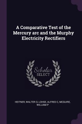 A Comparative Test of the Mercury arc and the Murphy Electricity Rectifiers - Heitner, Walter O, and Lohse, Alfred C, and McGuire, William P