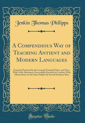 A Compendious Way of Teaching Antient and Modern Languages: Formerly Practiced by the Learned Tanaquil Faber, and Now, with Little Alteration, Successfully Executed in London; With Observations on the Same Subject by Several Eminent Men (Classic Reprint) - Philipps, Jenkin Thomas