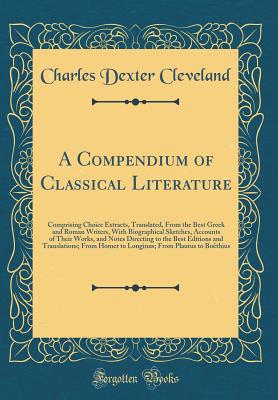 A Compendium of Classical Literature: Comprising Choice Extracts, Translated, from the Best Greek and Roman Writers, with Biographical Sketches, Accounts of Their Works, and Notes Directing to the Best Editions and Translations; From Homer to Longinus; Fr - Cleveland, Charles Dexter