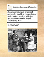 A Compendium of Practical Geometry and the Principles of Plain Trigonometry, with the Application Thereof. by G. Thomson, A.M