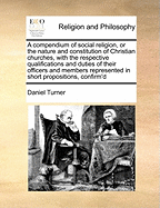 A Compendium of Social Religion, or the Nature and Constitution of Christian Churches: With the Respective Qualifications and Duties of Their Officers and Members Represented in Short Propositions, Confirm'd by Scripture, and Illustrated with Occasional N