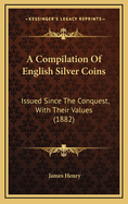 A Compilation of English Silver Coins Issued Since the Conquest, With Their Values