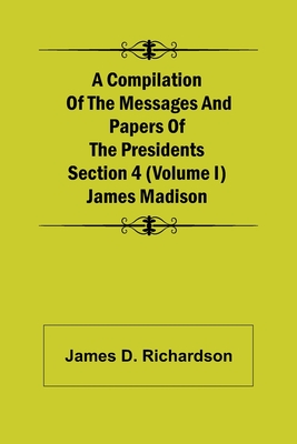 A Compilation of the Messages and Papers of the Presidents Section 4 (Volume I) James Madison - D Richardson, James