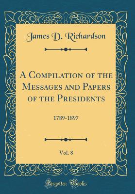 A Compilation of the Messages and Papers of the Presidents, Vol. 8: 1789-1897 (Classic Reprint) - Richardson, James D