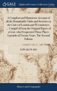 A Compleat and Humorous Account of all the Remarkable Clubs and Societies in the Cities of London and Westminster, ... Compil'd From the Original Papers of a Gent. who Frequented Those Places Upwards of Twenty Years. The Second Edition