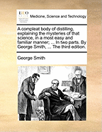 A Compleat Body of Distilling, Explaining the Mysteries of That Science, in a Most Easy and Familiar Manner; ... in Two Parts. by George Smith, ... the Third Edition.