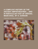 A Compleat History of the Ancient Amphitheatres ... and in Particular That of Verona. Made Engl. by A. Gordon