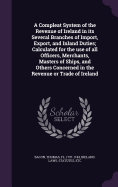 A Compleat System of the Revenue of Ireland in its Several Branches of Import, Export, and Inland Duties; Calculated for the use of all Officers, Merchants, Masters of Ships, and Others Concerned in the Revenue or Trade of Ireland