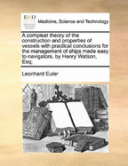 A Compleat Theory of the Construction and Properties of Vessels with Practical Conclusions for the Management of Ships Made Easy to Navigators. by Henry Watson, Esq;