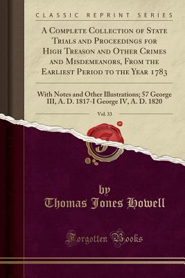 A Complete Collection of State Trials and Proceedings for High Treason and Other Crimes and Misdemeanors, from the Earliest Period to the Year 1783, Vol. 33: With Notes and Other Illustrations; 57 George III, A. D. 1817-I George IV, A. D. 1820 - Howell, Thomas Jones