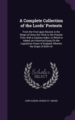 A Complete Collection of the Lords' Protests: From the First Upon Record, in the Reign of Henry the Third, to the Present Time; With a Copious Index; to Which Is Added, an Historical Essay On the Legislative Power of England, Wherein the Origin of Both Ho - Almon, John, and St Amand, George