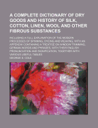 A Complete Dictionary of Dry Goods and History of Silk, Cotton, Linen, Wool and Other Fibrous Substances