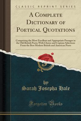 A Complete Dictionary of Poetical Quotations: Comprising the Most Excellent and Appropriate Passages in the Old British Poets; With Choice and Copious Selections from the Best Modern British and American Poets (Classic Reprint) - Hale, Sarah Josepha
