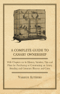 A Complete Guide to Canary Ownership - With Chapters on Its History, Varieties, Tips and Plans for Purchasing or Constructing an Aviary, Breeding and Common Illnesses and Cures