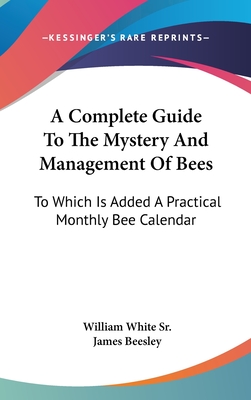 A Complete Guide To The Mystery And Management Of Bees: To Which Is Added A Practical Monthly Bee Calendar - White, William, Sr., and Beesley, James