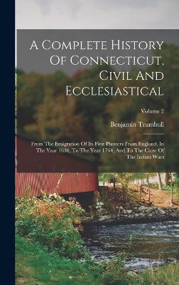 A Complete History Of Connecticut, Civil And Ecclesiastical: From The Emigration Of Its First Planters From England, In The Year 1630, To The Year 1764, And To The Close Of The Indian Wars; Volume 2 - Trumbull, Benjamin