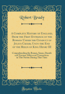 A Complete History of England, from the First Entrance of the Romans Under the Conduct of Julius Caesar, Unto the End of the Reign of King Henry III: Comprehending the Roman, Saxon, Danish and Norman Affairs and Transactions in This Nation During That Tim