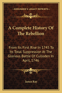 A Complete History of the Rebellion: From Its First Rise in 1745 to Its Total Suppression at the Glorious Battle of Culloden in April, 1746