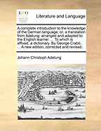 A Complete Introduction to the Knowledge of the German Language; Or, a Translation from Adelung: Arranged and Adapted to the English Learner. ... to Which Is Affixed, a Dictionary. by George Crabb, ... a New Edition, Corrected and Revised.