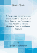 A Complete Investigation of Mr. Eden's Treaty, as It May Affect the Commerce, the Revenue, or the General Policy of Great Britain (Classic Reprint)