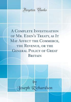 A Complete Investigation of Mr. Eden's Treaty, as It May Affect the Commerce, the Revenue, or the General Policy of Great Britain (Classic Reprint) - Richardson, Joseph