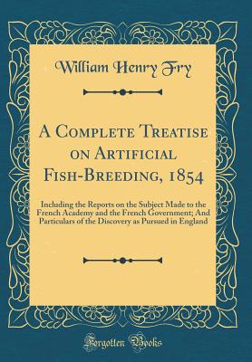 A Complete Treatise on Artificial Fish-Breeding, 1854: Including the Reports on the Subject Made to the French Academy and the French Government; And Particulars of the Discovery as Pursued in England (Classic Reprint) - Fry, William Henry