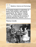 A Complete Treatise on Electricity, in Theory and Practice; With Original Experiments. by Tiberius Cavallo, F.R.S. the Fourth Edition, in Three Volumes; Containing the Practice of Medical Electricity. Volume 1 of 3